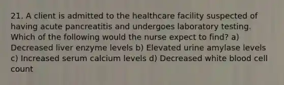 21. A client is admitted to the healthcare facility suspected of having acute pancreatitis and undergoes laboratory testing. Which of the following would the nurse expect to find? a) Decreased liver enzyme levels b) Elevated urine amylase levels c) Increased serum calcium levels d) Decreased white blood cell count