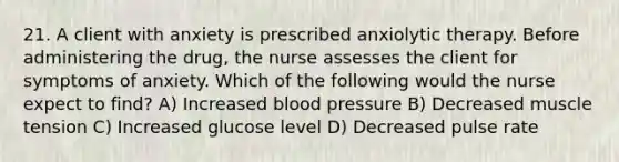 21. A client with anxiety is prescribed anxiolytic therapy. Before administering the drug, the nurse assesses the client for symptoms of anxiety. Which of the following would the nurse expect to find? A) Increased blood pressure B) Decreased muscle tension C) Increased glucose level D) Decreased pulse rate