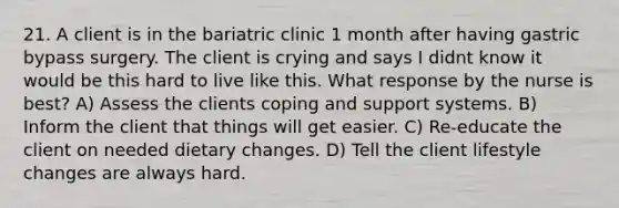 21. A client is in the bariatric clinic 1 month after having gastric bypass surgery. The client is crying and says I didnt know it would be this hard to live like this. What response by the nurse is best? A) Assess the clients coping and support systems. B) Inform the client that things will get easier. C) Re-educate the client on needed dietary changes. D) Tell the client lifestyle changes are always hard.