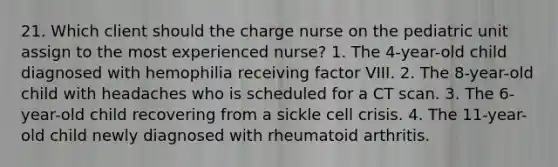 21. Which client should the charge nurse on the pediatric unit assign to the most experienced nurse? 1. The 4-year-old child diagnosed with hemophilia receiving factor VIII. 2. The 8-year-old child with headaches who is scheduled for a CT scan. 3. The 6-year-old child recovering from a sickle cell crisis. 4. The 11-year-old child newly diagnosed with rheumatoid arthritis.