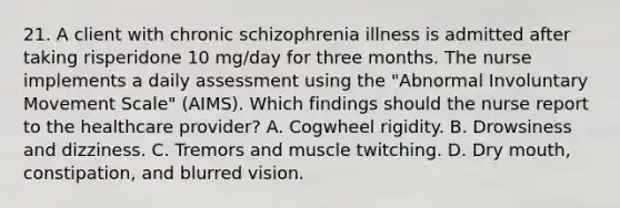 21. A client with chronic schizophrenia illness is admitted after taking risperidone 10 mg/day for three months. The nurse implements a daily assessment using the "Abnormal Involuntary Movement Scale" (AIMS). Which findings should the nurse report to the healthcare provider? A. Cogwheel rigidity. B. Drowsiness and dizziness. C. Tremors and muscle twitching. D. Dry mouth, constipation, and blurred vision.