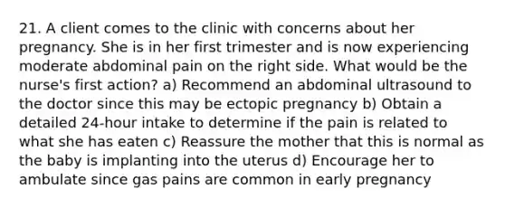 21. A client comes to the clinic with concerns about her pregnancy. She is in her first trimester and is now experiencing moderate abdominal pain on the right side. What would be the nurse's first action? a) Recommend an abdominal ultrasound to the doctor since this may be ectopic pregnancy b) Obtain a detailed 24-hour intake to determine if the pain is related to what she has eaten c) Reassure the mother that this is normal as the baby is implanting into the uterus d) Encourage her to ambulate since gas pains are common in early pregnancy