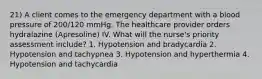 21) A client comes to the emergency department with a blood pressure of 200/120 mmHg. The healthcare provider orders hydralazine (Apresoline) IV. What will the nurse's priority assessment include? 1. Hypotension and bradycardia 2. Hypotension and tachypnea 3. Hypotension and hyperthermia 4. Hypotension and tachycardia