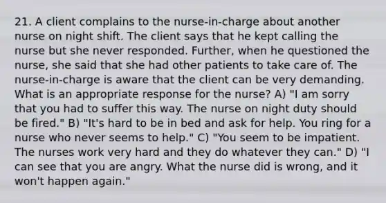 21. A client complains to the nurse-in-charge about another nurse on night shift. The client says that he kept calling the nurse but she never responded. Further, when he questioned the nurse, she said that she had other patients to take care of. The nurse-in-charge is aware that the client can be very demanding. What is an appropriate response for the nurse? A) "I am sorry that you had to suffer this way. The nurse on night duty should be fired." B) "It's hard to be in bed and ask for help. You ring for a nurse who never seems to help." C) "You seem to be impatient. The nurses work very hard and they do whatever they can." D) "I can see that you are angry. What the nurse did is wrong, and it won't happen again."