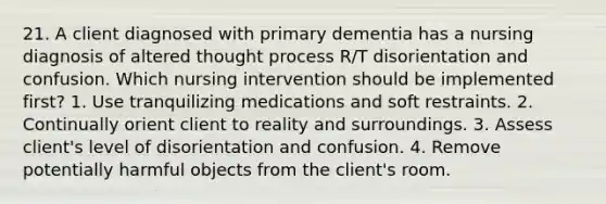 21. A client diagnosed with primary dementia has a nursing diagnosis of altered thought process R/T disorientation and confusion. Which nursing intervention should be implemented first? 1. Use tranquilizing medications and soft restraints. 2. Continually orient client to reality and surroundings. 3. Assess client's level of disorientation and confusion. 4. Remove potentially harmful objects from the client's room.