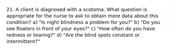 21. A client is diagnosed with a scotoma. What question is appropriate for the nurse to ask to obtain more data about this condition? a) "Is night blindness a problem for you?" b) "Do you see floaters in front of your eyes?" c) "How often do you have redness or tearing?" d) "Are the blind spots constant or intermittent?"