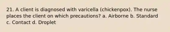 21. A client is diagnosed with varicella (chickenpox). The nurse places the client on which precautions? a. Airborne b. Standard c. Contact d. Droplet