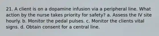 21. A client is on a dopamine infusion via a peripheral line. What action by the nurse takes priority for safety? a. Assess the IV site hourly. b. Monitor the pedal pulses. c. Monitor the clients vital signs. d. Obtain consent for a central line.