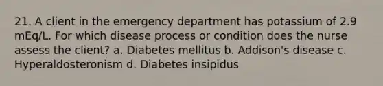 21. A client in the emergency department has potassium of 2.9 mEq/L. For which disease process or condition does the nurse assess the client? a. Diabetes mellitus b. Addison's disease c. Hyperaldosteronism d. Diabetes insipidus