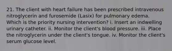 21. The client with heart failure has been prescribed intravenous nitroglycerin and furosemide (Lasix) for pulmonary edema. Which is the priority nursing intervention? i. Insert an indwelling urinary catheter. ii. Monitor the client's blood pressure. iii. Place the nitroglycerin under the client's tongue. iv. Monitor the client's serum glucose level.