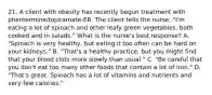 21. A client with obesity has recently begun treatment with phentermine/topiramate-ER. The client tells the nurse, "I'm eating a lot of spinach and other leafy green vegetables, both cooked and in salads." What is the nurse's best response? A. "Spinach is very healthy, but eating it too often can be hard on your kidneys." B. "That's a healthy practice, but you might find that your blood clots more slowly than usual." C. "Be careful that you don't eat too many other foods that contain a lot of iron." D. "That's great. Spinach has a lot of vitamins and nutrients and very few calories."