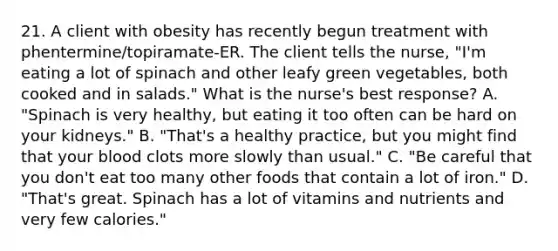 21. A client with obesity has recently begun treatment with phentermine/topiramate-ER. The client tells the nurse, "I'm eating a lot of spinach and other leafy green vegetables, both cooked and in salads." What is the nurse's best response? A. "Spinach is very healthy, but eating it too often can be hard on your kidneys." B. "That's a healthy practice, but you might find that your blood clots more slowly than usual." C. "Be careful that you don't eat too many other foods that contain a lot of iron." D. "That's great. Spinach has a lot of vitamins and nutrients and very few calories."