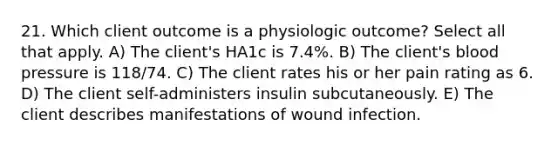 21. Which client outcome is a physiologic outcome? Select all that apply. A) The client's HA1c is 7.4%. B) The client's blood pressure is 118/74. C) The client rates his or her pain rating as 6. D) The client self-administers insulin subcutaneously. E) The client describes manifestations of wound infection.