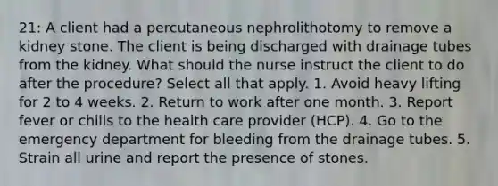 21: A client had a percutaneous nephrolithotomy to remove a kidney stone. The client is being discharged with drainage tubes from the kidney. What should the nurse instruct the client to do after the procedure? Select all that apply. 1. Avoid heavy lifting for 2 to 4 weeks. 2. Return to work after one month. 3. Report fever or chills to the health care provider (HCP). 4. Go to the emergency department for bleeding from the drainage tubes. 5. Strain all urine and report the presence of stones.