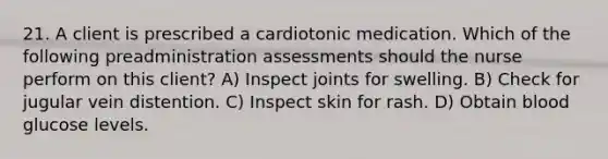 21. A client is prescribed a cardiotonic medication. Which of the following preadministration assessments should the nurse perform on this client? A) Inspect joints for swelling. B) Check for jugular vein distention. C) Inspect skin for rash. D) Obtain blood glucose levels.