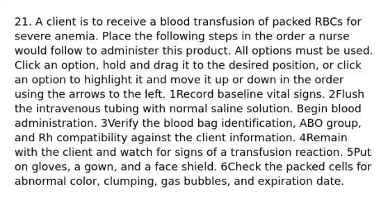 21. A client is to receive a blood transfusion of packed RBCs for severe anemia. Place the following steps in the order a nurse would follow to administer this product. All options must be used. Click an option, hold and drag it to the desired position, or click an option to highlight it and move it up or down in the order using the arrows to the left. 1Record baseline vital signs. 2Flush the intravenous tubing with normal saline solution. Begin blood administration. 3Verify the blood bag identification, ABO group, and Rh compatibility against the client information. 4Remain with the client and watch for signs of a transfusion reaction. 5Put on gloves, a gown, and a face shield. 6Check the packed cells for abnormal color, clumping, gas bubbles, and expiration date.