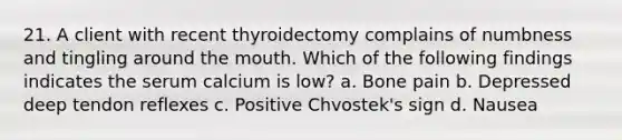 21. A client with recent thyroidectomy complains of numbness and tingling around the mouth. Which of the following findings indicates the serum calcium is low? a. Bone pain b. Depressed deep tendon reflexes c. Positive Chvostek's sign d. Nausea