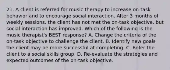 21. A client is referred for music therapy to increase on-task behavior and to encourage social interaction. After 3 months of weekly sessions, the client has not met the on-task objective, but social interaction has improved. Which of the following is the music therapist's BEST response? A. Change the criteria of the on-task objective to challenge the client. B. Identify new goals the client may be more successful at completing. C. Refer the client to a social skills group. D. Re-evaluate the strategies and expected outcomes of the on-task objective.