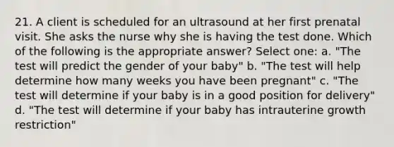 21. A client is scheduled for an ultrasound at her first prenatal visit. She asks the nurse why she is having the test done. Which of the following is the appropriate answer? Select one: a. "The test will predict the gender of your baby" b. "The test will help determine how many weeks you have been pregnant" c. "The test will determine if your baby is in a good position for delivery" d. "The test will determine if your baby has intrauterine growth restriction"