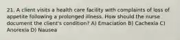 21. A client visits a health care facility with complaints of loss of appetite following a prolonged illness. How should the nurse document the client's condition? A) Emaciation B) Cachexia C) Anorexia D) Nausea