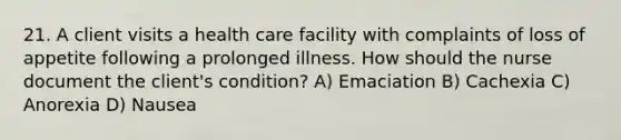 21. A client visits a health care facility with complaints of loss of appetite following a prolonged illness. How should the nurse document the client's condition? A) Emaciation B) Cachexia C) Anorexia D) Nausea