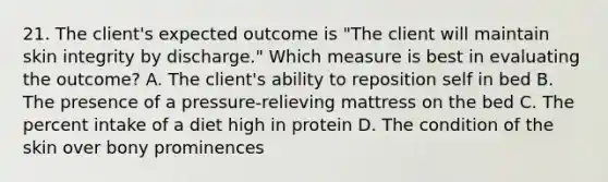 21. The client's expected outcome is "The client will maintain skin integrity by discharge." Which measure is best in evaluating the outcome? A. The client's ability to reposition self in bed B. The presence of a pressure-relieving mattress on the bed C. The percent intake of a diet high in protein D. The condition of the skin over bony prominences