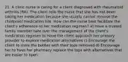 21. A clinic nurse is caring for a client diagnosed with rheumatoid arthritis (RA). The client tells the nurse that she has not been taking her medication because she usually cannot remove the childproof medication lids. How can the nurse best facilitate the client's adherence to her medication regimen? a) Have a trusted family member take over the management of the client's medication regimen b) Have the client approach her primary provider to explore medication alternatives c) Encourage the client to store the bottles with their tops removed d) Encourage her to have her pharmacy replace the tops with alternatives that are easier to open