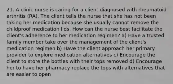 21. A clinic nurse is caring for a client diagnosed with rheumatoid arthritis (RA). The client tells the nurse that she has not been taking her medication because she usually cannot remove the childproof medication lids. How can the nurse best facilitate the client's adherence to her medication regimen? a) Have a trusted family member take over the management of the client's medication regimen b) Have the client approach her primary provider to explore medication alternatives c) Encourage the client to store the bottles with their tops removed d) Encourage her to have her pharmacy replace the tops with alternatives that are easier to open