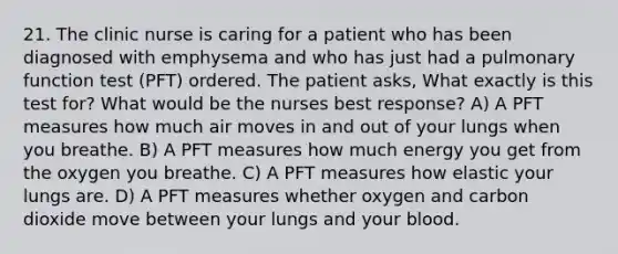 21. The clinic nurse is caring for a patient who has been diagnosed with emphysema and who has just had a pulmonary function test (PFT) ordered. The patient asks, What exactly is this test for? What would be the nurses best response? A) A PFT measures how much air moves in and out of your lungs when you breathe. B) A PFT measures how much energy you get from the oxygen you breathe. C) A PFT measures how elastic your lungs are. D) A PFT measures whether oxygen and carbon dioxide move between your lungs and your blood.