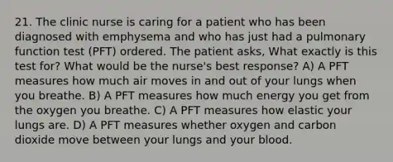 21. The clinic nurse is caring for a patient who has been diagnosed with emphysema and who has just had a pulmonary function test (PFT) ordered. The patient asks, What exactly is this test for? What would be the nurse's best response? A) A PFT measures how much air moves in and out of your lungs when you breathe. B) A PFT measures how much energy you get from the oxygen you breathe. C) A PFT measures how elastic your lungs are. D) A PFT measures whether oxygen and carbon dioxide move between your lungs and your blood.