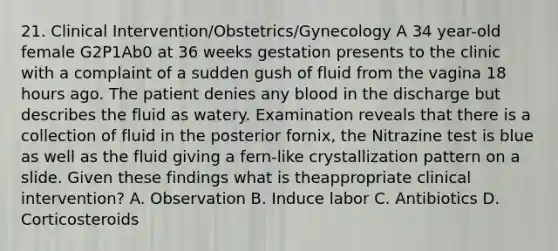 21. Clinical Intervention/Obstetrics/Gynecology A 34 year-old female G2P1Ab0 at 36 weeks gestation presents to the clinic with a complaint of a sudden gush of fluid from the vagina 18 hours ago. The patient denies any blood in the discharge but describes the fluid as watery. Examination reveals that there is a collection of fluid in the posterior fornix, the Nitrazine test is blue as well as the fluid giving a fern-like crystallization pattern on a slide. Given these findings what is theappropriate clinical intervention? A. Observation B. Induce labor C. Antibiotics D. Corticosteroids