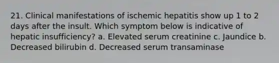 21. Clinical manifestations of ischemic hepatitis show up 1 to 2 days after the insult. Which symptom below is indicative of hepatic insufficiency? a. Elevated serum creatinine c. Jaundice b. Decreased bilirubin d. Decreased serum transaminase