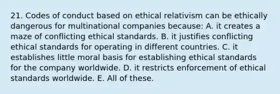 21. Codes of conduct based on ethical relativism can be ethically dangerous for multinational companies because: A. it creates a maze of conflicting ethical standards. B. it justifies conflicting ethical standards for operating in different countries. C. it establishes little moral basis for establishing ethical standards for the company worldwide. D. it restricts enforcement of ethical standards worldwide. E. All of these.