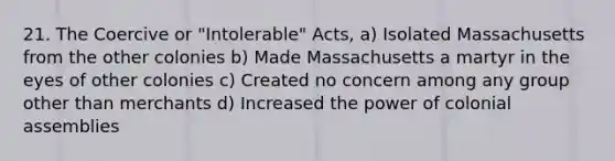 21. The Coercive or "Intolerable" Acts, a) Isolated Massachusetts from the other colonies b) Made Massachusetts a martyr in the eyes of other colonies c) Created no concern among any group other than merchants d) Increased the power of colonial assemblies