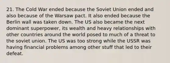 21. The Cold War ended because the Soviet Union ended and also because of the Warsaw pact. It also ended because the Berlin wall was taken down. The US also became the next dominant superpower, its wealth and heavy relationships with other countries around the world posed to much of a threat to the soviet union. The US was too strong while the USSR was having financial problems among other stuff that led to their defeat.