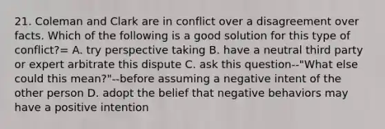 21. Coleman and Clark are in conflict over a disagreement over facts. Which of the following is a good solution for this type of conflict?= A. try perspective taking B. have a neutral third party or expert arbitrate this dispute C. ask this question--"What else could this mean?"--before assuming a negative intent of the other person D. adopt the belief that negative behaviors may have a positive intention