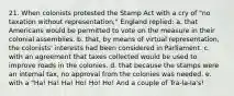 21. When colonists protested the Stamp Act with a cry of "no taxation without representation," England replied: a. that Americans would be permitted to vote on the measure in their colonial assemblies. b. that, by means of virtual representation, the colonists' interests had been considered in Parliament. c. with an agreement that taxes collected would be used to improve roads in the colonies. d. that because the stamps were an internal tax, no approval from the colonies was needed. e. with a "Ha! Ha! Ha! Ho! Ho! Ho! And a couple of Tra-la-la's!