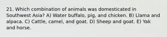 21. Which combination of animals was domesticated in Southwest Asia? A) Water buffalo, pig, and chicken. B) Llama and alpaca. C) Cattle, camel, and goat. D) Sheep and goat. E) Yak and horse.