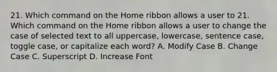 21. Which command on the Home ribbon allows a user to 21. Which command on the Home ribbon allows a user to change the case of selected text to all uppercase, lowercase, sentence case, toggle case, or capitalize each word? A. Modify Case B. Change Case C. Superscript D. Increase Font