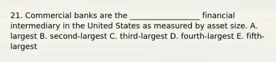 21. Commercial banks are the __________________ financial intermediary in the United States as measured by asset size. A. largest B. second-largest C. third-largest D. fourth-largest E. fifth-largest