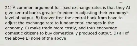 21) A common argument for fixed exchange rates is that they A) give central banks greater freedom in adjusting their economy's level of output. B) forever free the central bank from have to adjust the exchange rate to fundamental changes in the economy. C) make trade more costly, and thus encourage domestic citizens to buy domestically produced output. D) all of the above E) none of the above