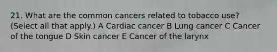 21. What are the common cancers related to tobacco use? (Select all that apply.) A Cardiac cancer B Lung cancer C Cancer of the tongue D Skin cancer E Cancer of the larynx