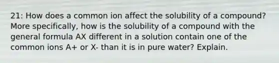 21: How does a common ion affect the solubility of a compound? More specifically, how is the solubility of a compound with the general formula AX different in a solution contain one of the common ions A+ or X- than it is in pure water? Explain.