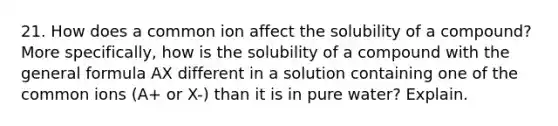 21. How does a common ion affect the solubility of a compound? More specifically, how is the solubility of a compound with the general formula AX different in a solution containing one of the common ions (A+ or X-) than it is in pure water? Explain.