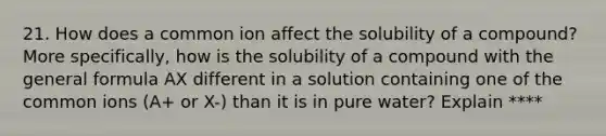 21. How does a common ion affect the solubility of a compound? More specifically, how is the solubility of a compound with the general formula AX different in a solution containing one of the common ions (A+ or X-) than it is in pure water? Explain ****