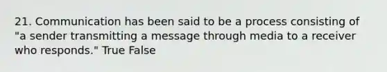 21. Communication has been said to be a process consisting of "a sender transmitting a message through media to a receiver who responds." True False