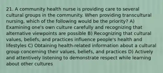 21. A community health nurse is providing care to several cultural groups in the community. When providing transcultural nursing, which of the following would be the priority? A) Examining one's own culture carefully and recognizing that alternative viewpoints are possible B) Recognizing that cultural values, beliefs, and practices influence people's health and lifestyles C) Obtaining health-related information about a cultural group concerning their values, beliefs, and practices D) Actively and attentively listening to demonstrate respect while learning about other cultures