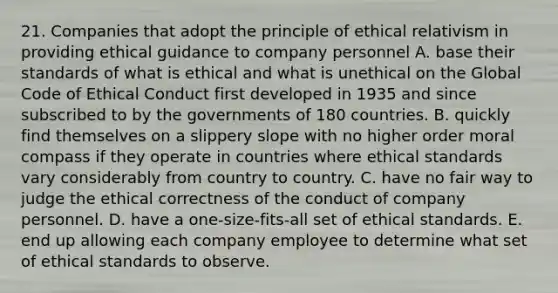 21. Companies that adopt the principle of ethical relativism in providing ethical guidance to company personnel A. base their standards of what is ethical and what is unethical on the Global Code of Ethical Conduct first developed in 1935 and since subscribed to by the governments of 180 countries. B. quickly find themselves on a slippery slope with no higher order moral compass if they operate in countries where ethical standards vary considerably from country to country. C. have no fair way to judge the ethical correctness of the conduct of company personnel. D. have a one-size-fits-all set of ethical standards. E. end up allowing each company employee to determine what set of ethical standards to observe.