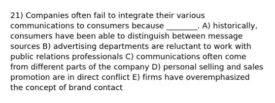 21) Companies often fail to integrate their various communications to consumers because ________. A) historically, consumers have been able to distinguish between message sources B) advertising departments are reluctant to work with public relations professionals C) communications often come from different parts of the company D) personal selling and sales promotion are in direct conflict E) firms have overemphasized the concept of brand contact