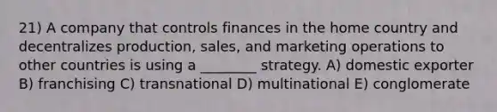 21) A company that controls finances in the home country and decentralizes production, sales, and marketing operations to other countries is using a ________ strategy. A) domestic exporter B) franchising C) transnational D) multinational E) conglomerate